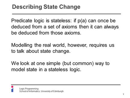 1 Logic Programming School of Informatics, University of Edinburgh Describing State Change Predicate logic is stateless: if p(a) can once be deduced from.