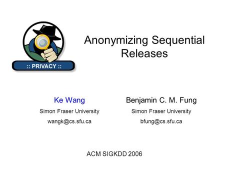 Anonymizing Sequential Releases ACM SIGKDD 2006 Benjamin C. M. Fung Simon Fraser University Ke Wang Simon Fraser University