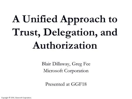 A Unified Approach to Trust, Delegation, and Authorization Blair Dillaway, Greg Fee Microsoft Corporation Presented at GGF18 Copyright © 2006, Microsoft.