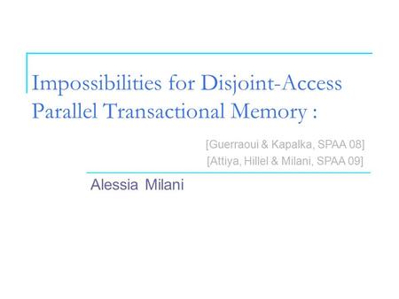 Impossibilities for Disjoint-Access Parallel Transactional Memory : Alessia Milani [Guerraoui & Kapalka, SPAA 08] [Attiya, Hillel & Milani, SPAA 09]