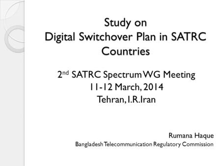 Study on Digital Switchover Plan in SATRC Countries 2 nd SATRC Spectrum WG Meeting 11-12 March, 2014 Tehran, I.R.Iran Rumana Haque Bangladesh Telecommunication.
