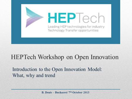 HEPTech Workshop on Open Innovation Introduction to the Open Innovation Model: What, why and trend B. Denis – Bucharest 7 th October 2013.