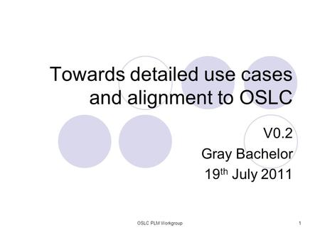 OSLC PLM Workgroup1 Towards detailed use cases and alignment to OSLC V0.2 Gray Bachelor 19 th July 2011.
