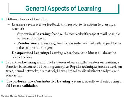 Ch. Eick: More on Machine Learning & Neural Networks Different Forms of Learning: –Learning agent receives feedback with respect to its actions (e.g. using.