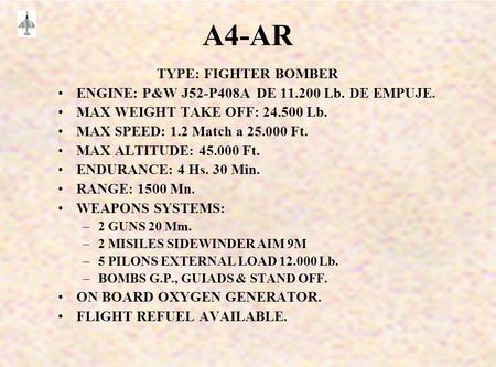 A4-AR TYPE: FIGHTER BOMBER ENGINE: P&W J52-P408A DE 11.200 Lb. DE EMPUJE. MAX WEIGHT TAKE OFF: 24.500 Lb. MAX SPEED: 1.2 Match a 25.000 Ft. MAX ALTITUDE: