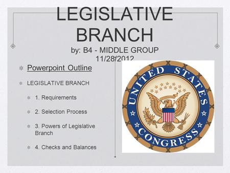LEGISLATIVE BRANCH by: B4 - MIDDLE GROUP 11/28/2012 Powerpoint Outline LEGISLATIVE BRANCH 1. Requirements 2. Selection Process 3. Powers of Legislative.
