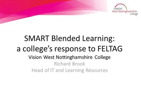SMART Blended Learning: a college’s response to FELTAG Vision West Nottinghamshire College Richard Brook Head of IT and Learning Resources.