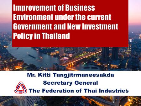 Improvement of Business Environment under the current Government and New Investment Policy in Thailand Mr. Kitti Tangjitrmaneesakda Secretary General The.