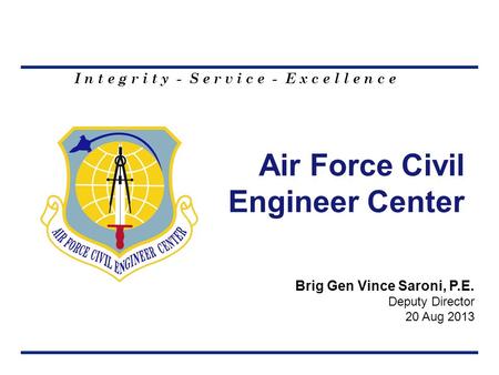I n t e g r i t y - S e r v i c e - E x c e l l e n c e Air Force Civil Engineer Center Brig Gen Vince Saroni, P.E. Deputy Director 20 Aug 2013.