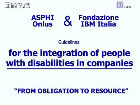 For the integration of people with disabilities in companies Guidelines ASPHI Fondazione IBM Italia ASPHI Onlus & “FROM OBLIGATION TO RESOURCE”