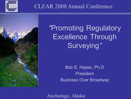 CLEAR 2008 Annual Conference Anchorage, Alaska “Promoting Regulatory Excellence Through Surveying” Bob E. Hayes, Ph.D President Business Over Broadway.