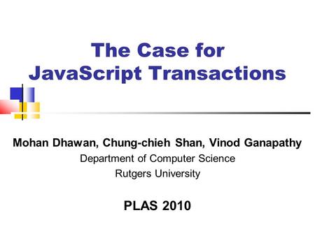 The Case for JavaScript Transactions Mohan Dhawan, Chung-chieh Shan, Vinod Ganapathy Department of Computer Science Rutgers University PLAS 2010.