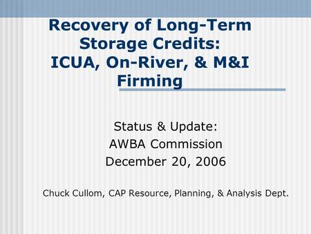 Recovery of Long-Term Storage Credits: ICUA, On-River, & M&I Firming Status & Update: AWBA Commission December 20, 2006 Chuck Cullom, CAP Resource, Planning,