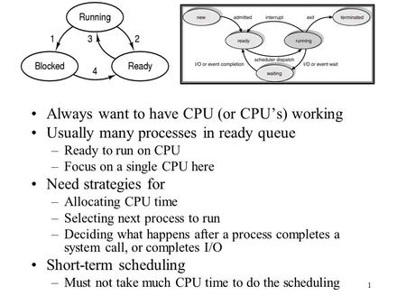 1 Always want to have CPU (or CPU’s) working Usually many processes in ready queue –Ready to run on CPU –Focus on a single CPU here Need strategies for.