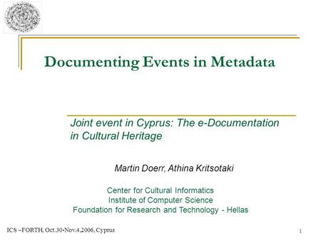 1 ICS –FORTH, Oct.30-Nov.4,2006, Cyprus Documenting Events in Metadata Martin Doerr, Athina Kritsotaki Center for Cultural Informatics Institute of Computer.