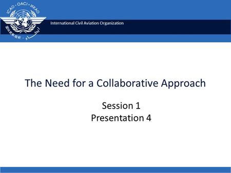 International Civil Aviation Organization The Need for a Collaborative Approach Session 1 Presentation 4.