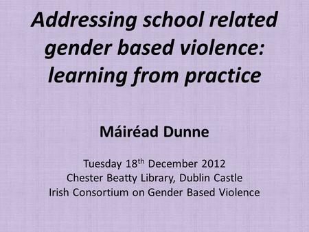 Addressing school related gender based violence: learning from practice Máiréad Dunne Tuesday 18 th December 2012 Chester Beatty Library, Dublin Castle.