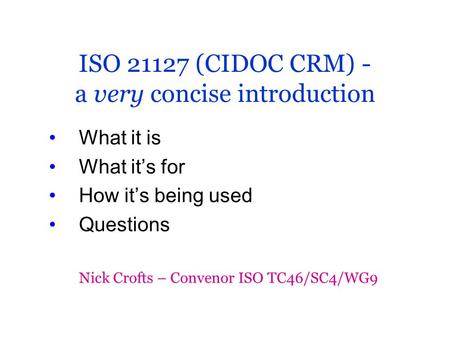 ISO 21127 (CIDOC CRM) - a very concise introduction What it is What it’s for How it’s being used Questions Nick Crofts – Convenor ISO TC46/SC4/WG9.