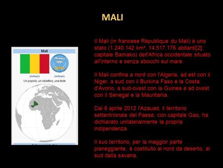 MALI Il Mali (in francese République du Mali) è uno stato (1.240.142 km², 14.517.176 abitanti[2]; capitale Bamako) dell'Africa occidentale situato all'interno.