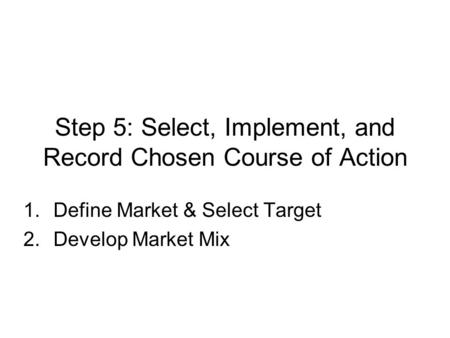 Step 5: Select, Implement, and Record Chosen Course of Action 1.Define Market & Select Target 2.Develop Market Mix.
