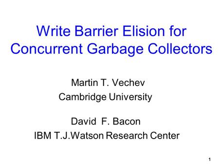 1 Write Barrier Elision for Concurrent Garbage Collectors Martin T. Vechev Cambridge University David F. Bacon IBM T.J.Watson Research Center.