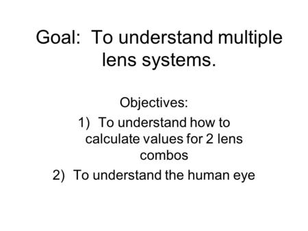 Goal: To understand multiple lens systems. Objectives: 1)To understand how to calculate values for 2 lens combos 2)To understand the human eye.
