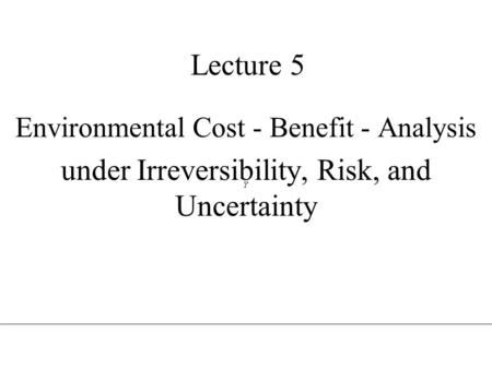 Lecture 5 Environmental Cost - Benefit - Analysis under Irreversibility, Risk, and Uncertainty.