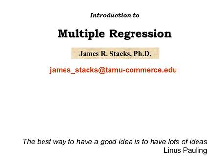 James R. Stacks, Ph.D. Introduction to Multiple Regression The best way to have a good idea is to have lots of ideas Linus.