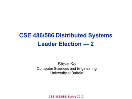 CSE 486/586, Spring 2012 CSE 486/586 Distributed Systems Leader Election --- 2 Steve Ko Computer Sciences and Engineering University at Buffalo.