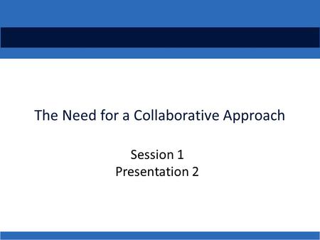 The Need for a Collaborative Approach Session 1 Presentation 2.