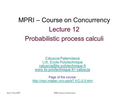 Paris, 3 Dec 2007MPRI Course on Concurrency MPRI – Course on Concurrency Lecture 12 Probabilistic process calculi Catuscia Palamidessi LIX, Ecole Polytechnique.
