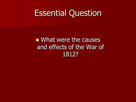 Essential Question What were the causes and effects of the War of 1812? What were the causes and effects of the War of 1812?