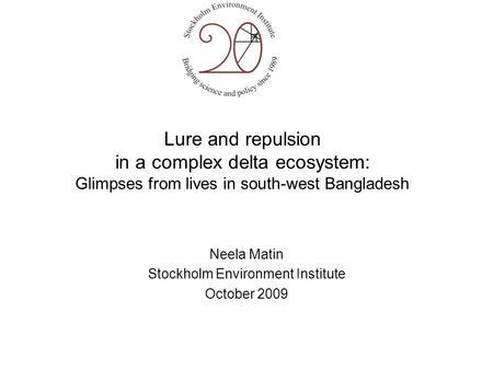 Lure and repulsion in a complex delta ecosystem: Glimpses from lives in south-west Bangladesh Neela Matin Stockholm Environment Institute October 2009.
