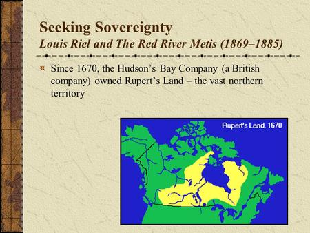 Seeking Sovereignty Louis Riel and The Red River Metis (1869–1885) Since 1670, the Hudson’s Bay Company (a British company) owned Rupert’s Land – the vast.