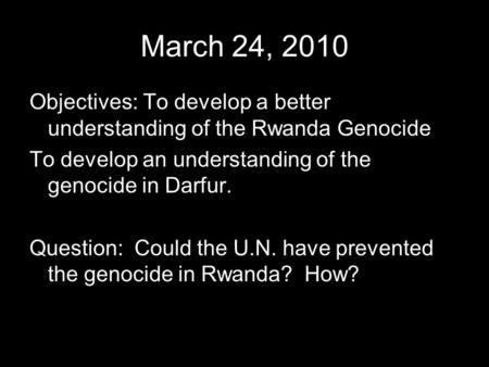 March 24, 2010 Objectives: To develop a better understanding of the Rwanda Genocide To develop an understanding of the genocide in Darfur. Question: Could.