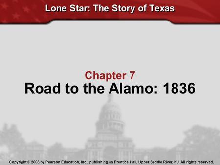 Chapter 7 Road to the Alamo: 1836 Lone Star: The Story of Texas Copyright © 2003 by Pearson Education, Inc., publishing as Prentice Hall, Upper Saddle.