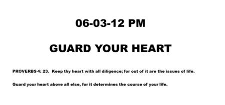 06-03-12 PM GUARD YOUR HEART PROVERBS 4: 23. Keep thy heart with all diligence; for out of it are the issues of life. Guard your heart above all else,