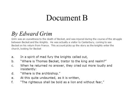 Document B By Edward Grim Grim was an eyewitness to the death of Becket, and was injured during the course of the struggle between Becket and the Knights.