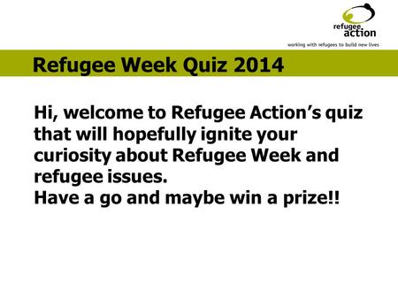 Hi, welcome to Refugee Action’s quiz that will hopefully ignite your curiosity about Refugee Week and refugee issues. Have a go and maybe win a prize!!