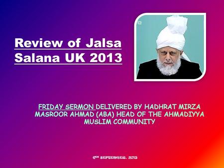 FRIDAY SERMON DELIVERED BY HADHRAT MIRZA MASROOR AHMAD (ABA) HEAD OF THE AHMADIYYA MUSLIM COMMUNITY Review of Jalsa Salana UK 2013 6 TH SEPTEMBER, 2013.