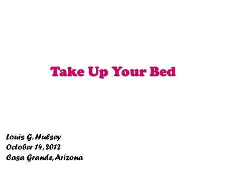Take Up Your Bed Louis G. Hulsey October 14, 2012 Casa Grande, Arizona.