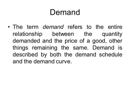Demand The term demand refers to the entire relationship between the quantity demanded and the price of a good, other things remaining the same. Demand.