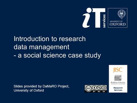 Research Services Introduction to research data management - a social science case study Slides provided by DaMaRO Project, University of Oxford.