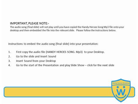 IMPORTANT, PLEASE NOTE:- The audio song (final slide) will not play until you have copied the Handy Heroes Song Mp3 file onto your desktop and then embedded.