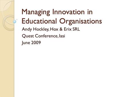 Managing Innovation in Educational Organisations Andy Hockley, Hox & Erix SRL Quest Conference, Iasi June 2009.