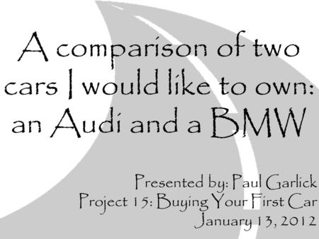 A comparison of two cars I would like to own: an Audi and a BMW Presented by: Paul Garlick Project 15: Buying Your First Car January 13, 2012.