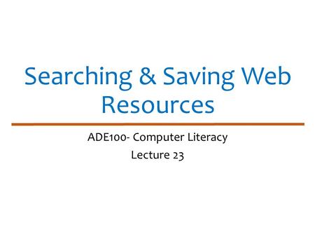 Searching & Saving Web Resources ADE100- Computer Literacy Lecture 23.