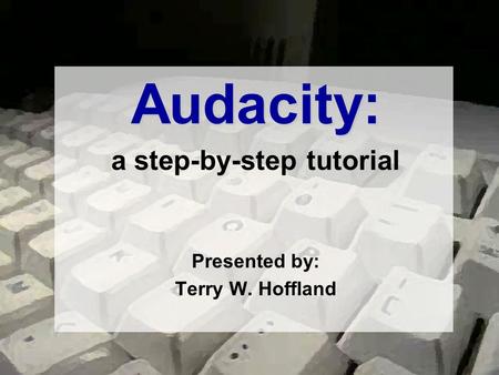 Audacity: a step-by-step tutorial Presented by: Terry W. Hoffland.