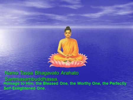 Namo Tassa Bhagavato Arahato Sammasambuddhassa. Homage to Him, the Blessed One, the Worthy One, the Perfectly Self-Enlightened One.