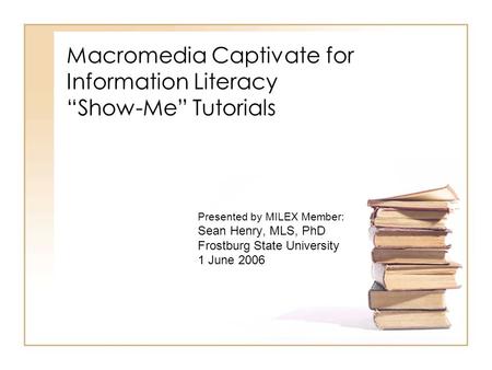 Macromedia Captivate for Information Literacy “Show-Me” Tutorials Presented by MILEX Member: Sean Henry, MLS, PhD Frostburg State University 1 June 2006.